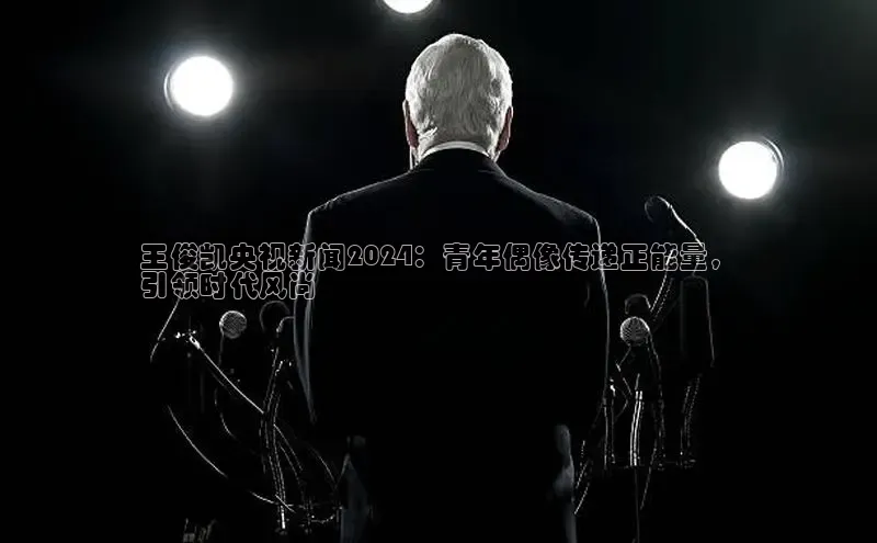 EON4招商百度网盘王俊凯央视新闻2024：青年偶像传递正能量，
引领时代风尚
